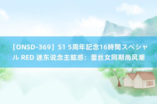 【ONSD-369】S1 5周年記念16時間スペシャル RED 迷东说念主眩惑：蕾丝女同期尚风潮