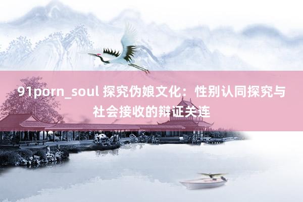 91porn_soul 探究伪娘文化：性别认同探究与社会接收的辩证关连