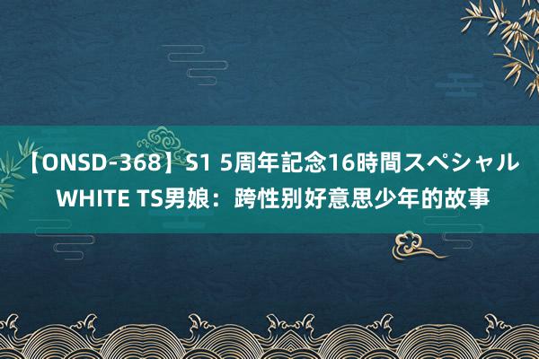 【ONSD-368】S1 5周年記念16時間スペシャル WHITE TS男娘：跨性别好意思少年的故事