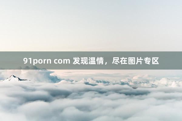 91porn com 发现温情，尽在图片专区