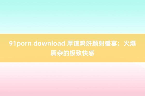 91porn download 厚谊鸡奸颜射盛宴：火爆羼杂的极致快感