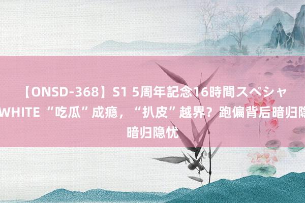 【ONSD-368】S1 5周年記念16時間スペシャル WHITE “吃瓜”成瘾，“扒皮”越界？跑偏背后暗归隐忧