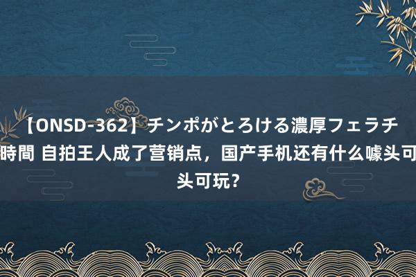 【ONSD-362】チンポがとろける濃厚フェラチオ4時間 自拍王人成了营销点，国产手机还有什么噱头可玩？