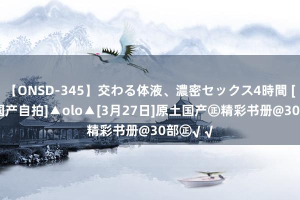 【ONSD-345】交わる体液、濃密セックス4時間 [书册] [国产自拍]▲olo▲[3月27日]原土国产㊣精彩书册@30部㊣√ √