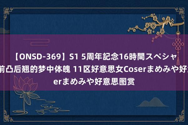 【ONSD-369】S1 5周年記念16時間スペシャル RED 前凸后翘的梦中体魄 11区好意思女Coserまめみや好意思图赏