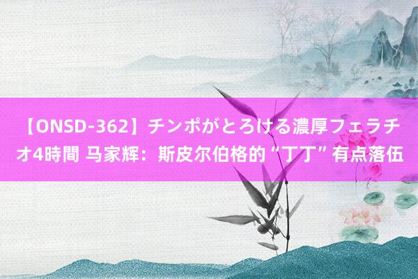 【ONSD-362】チンポがとろける濃厚フェラチオ4時間 马家辉：斯皮尔伯格的“丁丁”有点落伍