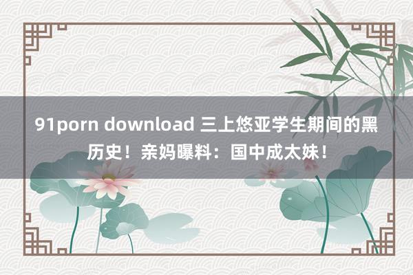 91porn download 三上悠亚学生期间的黑历史！亲妈曝料：国中成太妹！