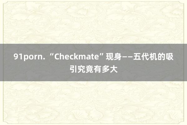 91porn. “Checkmate”现身——五代机的吸引究竟有多大