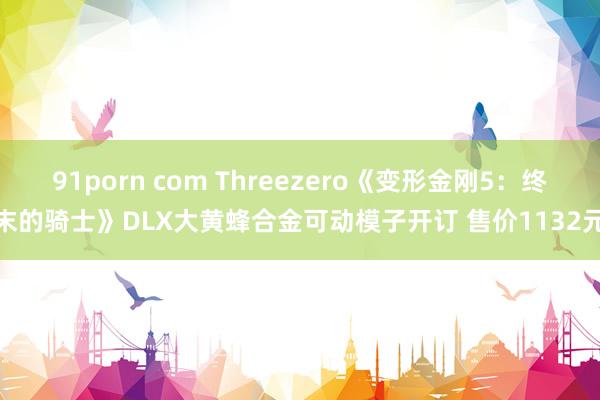 91porn com Threezero《变形金刚5：终末的骑士》DLX大黄蜂合金可动模子开订 售价1132元