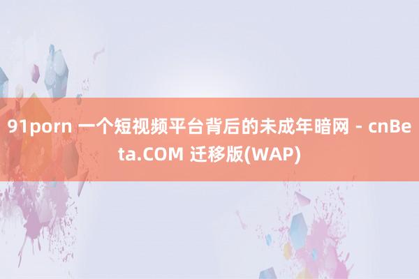 91porn 一个短视频平台背后的未成年暗网 - cnBeta.COM 迁移版(WAP)