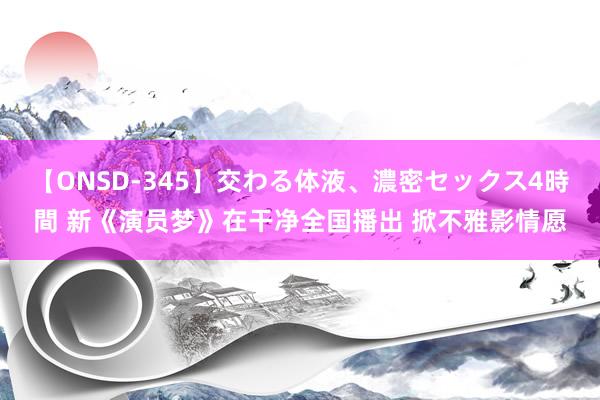 【ONSD-345】交わる体液、濃密セックス4時間 新《演员梦》在干净全国播出 掀不雅影情愿