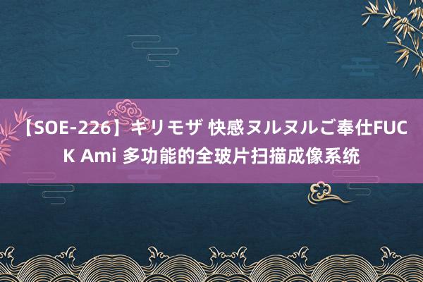 【SOE-226】ギリモザ 快感ヌルヌルご奉仕FUCK Ami 多功能的全玻片扫描成像系统