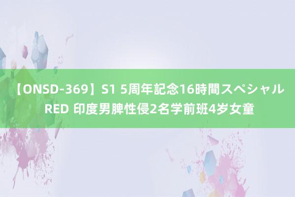 【ONSD-369】S1 5周年記念16時間スペシャル RED 印度男脾性侵2名学前班4岁女童