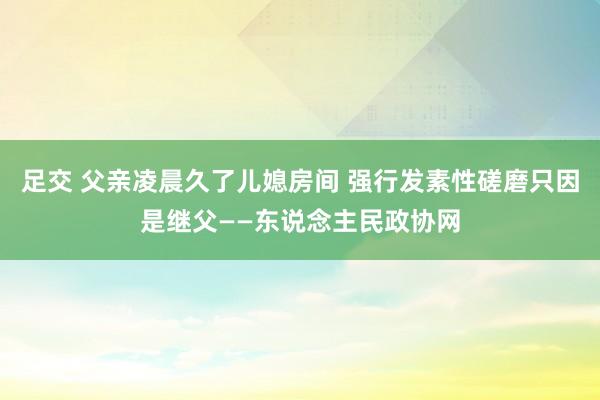 足交 父亲凌晨久了儿媳房间 强行发素性磋磨只因是继父——东说念主民政协网