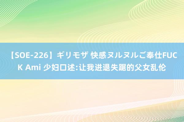 【SOE-226】ギリモザ 快感ヌルヌルご奉仕FUCK Ami 少妇口述:让我进退失踞的父女乱伦