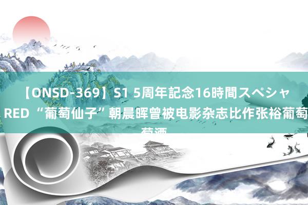 【ONSD-369】S1 5周年記念16時間スペシャル RED “葡萄仙子”朝晨晖曾被电影杂志比作张裕葡萄酒