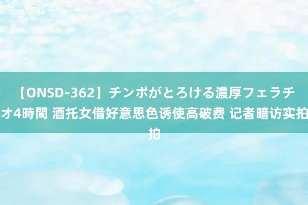 【ONSD-362】チンポがとろける濃厚フェラチオ4時間 酒托女借好意思色诱使高破费 记者暗访实拍