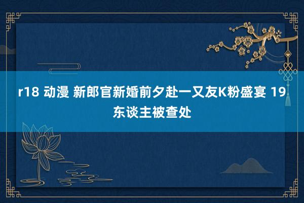 r18 动漫 新郎官新婚前夕赴一又友K粉盛宴 19东谈主被查处