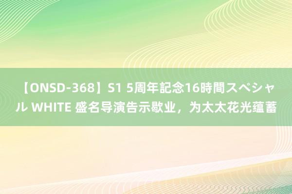 【ONSD-368】S1 5周年記念16時間スペシャル WHITE 盛名导演告示歇业，为太太花光蕴蓄