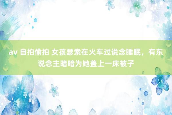 av 自拍偷拍 女孩瑟索在火车过说念睡眠，有东说念主暗暗为她盖上一床被子