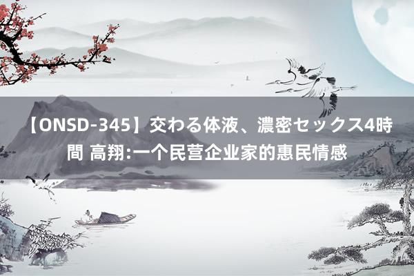 【ONSD-345】交わる体液、濃密セックス4時間 高翔:一个民营企业家的惠民情感