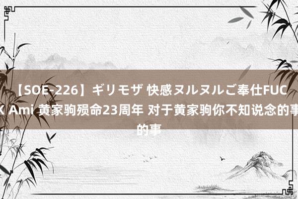 【SOE-226】ギリモザ 快感ヌルヌルご奉仕FUCK Ami 黄家驹殒命23周年 对于黄家驹你不知说念的事