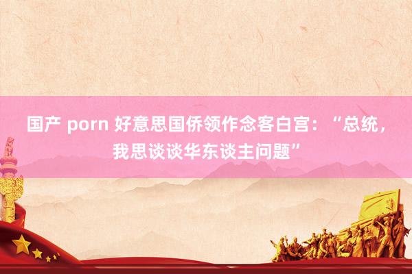 国产 porn 好意思国侨领作念客白宫：“总统，我思谈谈华东谈主问题”