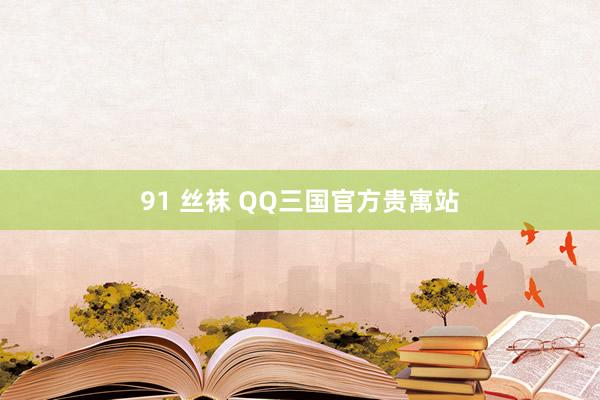 91 丝袜 QQ三国官方贵寓站