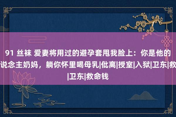 91 丝袜 爱妻将用过的避孕套甩我脸上：你是他的成东说念主奶妈，躺你怀里喝母乳|仳离|授室|入狱|卫东|救命钱