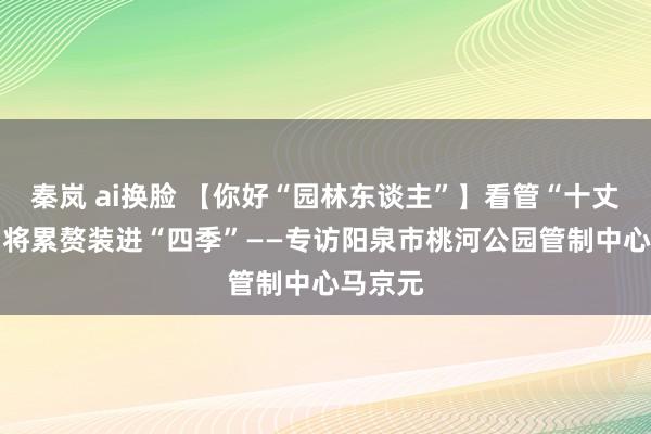 秦岚 ai换脸 【你好“园林东谈主”】看管“十丈软红” 将累赘装进“四季”——专访阳泉市桃河公园管制中心马京元