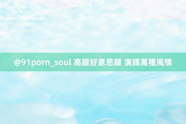 @91porn_soul 高跟好意思腿 演繹萬種風情