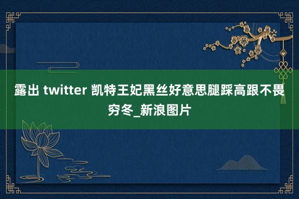 露出 twitter 凯特王妃黑丝好意思腿踩高跟不畏穷冬_新浪图片