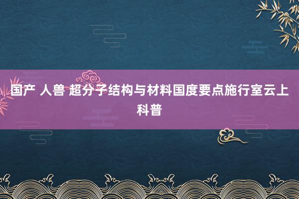 国产 人兽 超分子结构与材料国度要点施行室云上科普