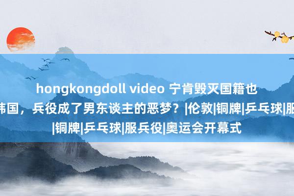 hongkongdoll video 宁肯毁灭国籍也不参军：为什么在韩国，兵役成了男东谈主的恶梦？|伦敦|铜牌|乒乓球|服兵役|奥运会开幕式