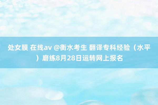 处女膜 在线av @衡水考生 翻译专科经验（水平）磨练8月28日运转网上报名