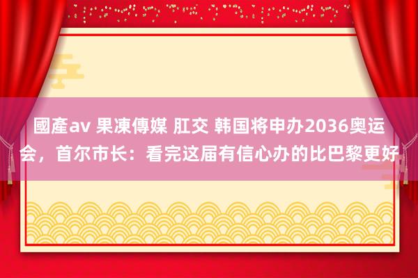 國產av 果凍傳媒 肛交 韩国将申办2036奥运会，首尔市长：看完这届有信心办的比巴黎更好