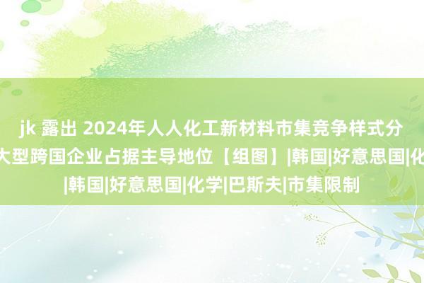 jk 露出 2024年人人化工新材料市集竞争样式分析 市集竞争浓烈，大型跨国企业占据主导地位【组图】|韩国|好意思国|化学|巴斯夫|市集限制