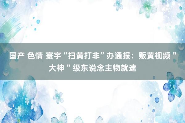 国产 色情 寰宇“扫黄打非”办通报：贩黄视频＂大神＂级东说念主物就逮