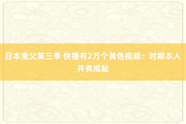 日本鬼父第三季 快播有2万个黄色视频：时期本人并弗成耻