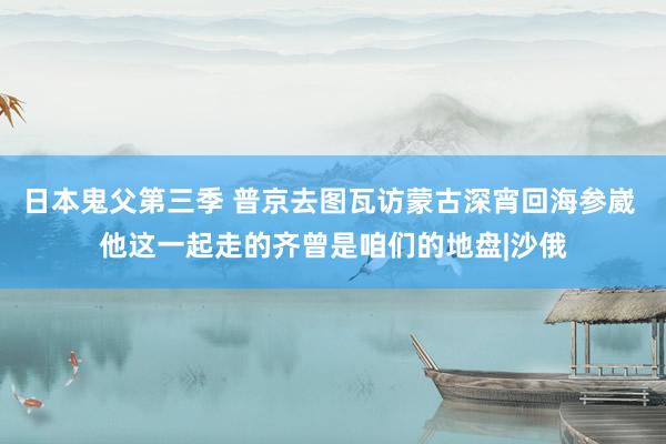 日本鬼父第三季 普京去图瓦访蒙古深宵回海参崴 他这一起走的齐曾是咱们的地盘|沙俄