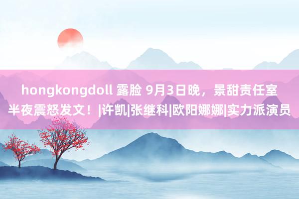 hongkongdoll 露脸 9月3日晚，景甜责任室半夜震怒发文！|许凯|张继科|欧阳娜娜|实力派演员