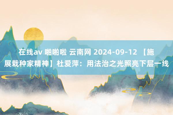 在线av 啪啪啦 云南网 2024-09-12 【施展栽种家精神】杜爱萍：用法治之光照亮下层一线