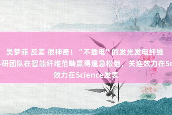 吴梦菲 反差 很神奇！“不插电”的发光发电纤维 东华大学科研团队在智能纤维范畴赢得遑急松弛，关连效力在Science发表