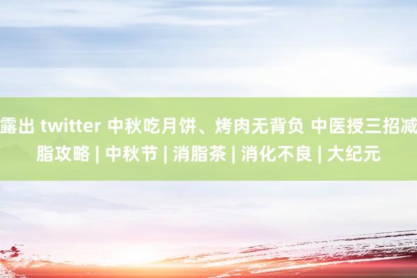 露出 twitter 中秋吃月饼、烤肉无背负 中医授三招减脂攻略 | 中秋节 | 消脂茶 | 消化不良 | 大纪元