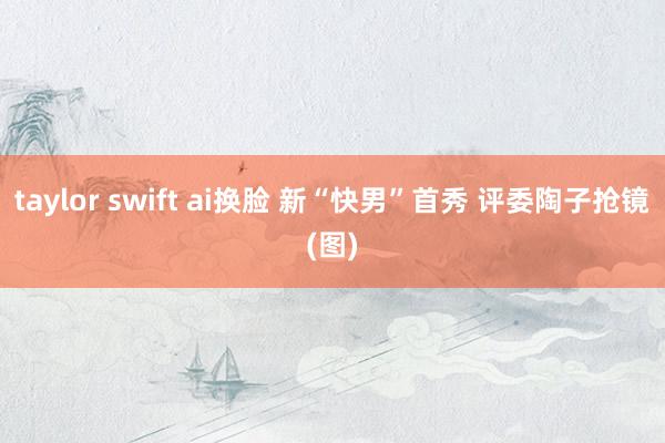 taylor swift ai换脸 新“快男”首秀 评委陶子抢镜(图)