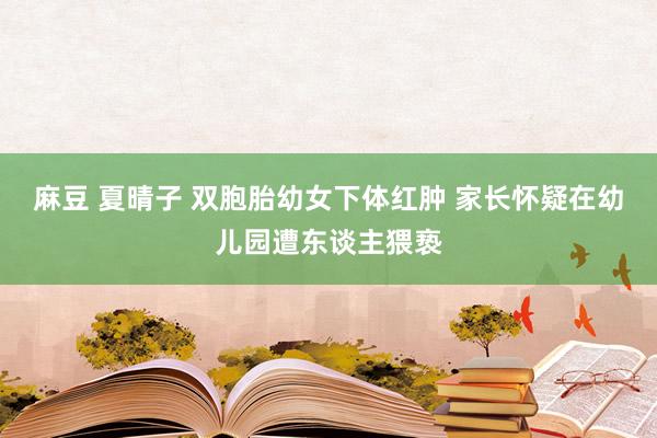 麻豆 夏晴子 双胞胎幼女下体红肿 家长怀疑在幼儿园遭东谈主猥亵