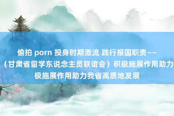 偷拍 porn 投身时期激流 践行报国职责——甘肃西洋同学会（甘肃省留学东说念主员联谊会）积极施展作用助力我省高质地发展