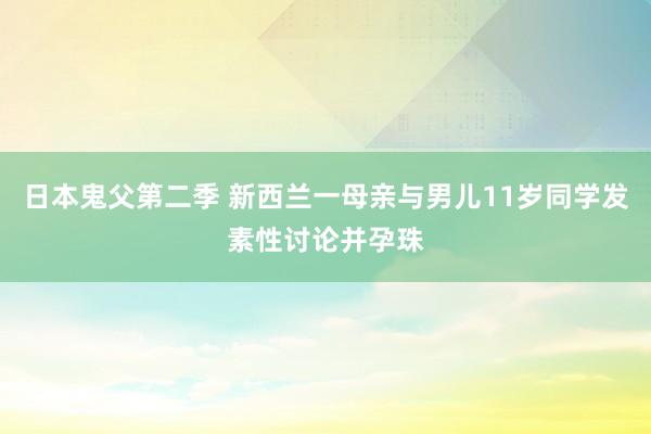 日本鬼父第二季 新西兰一母亲与男儿11岁同学发素性讨论并孕珠