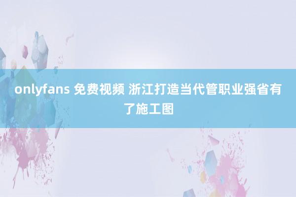 onlyfans 免费视频 浙江打造当代管职业强省有了施工图