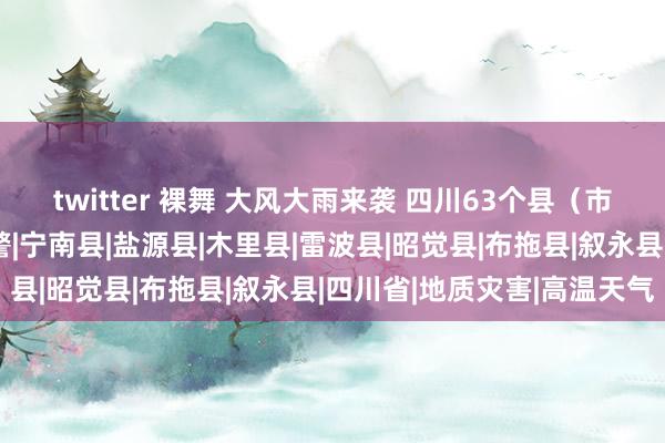 twitter 裸舞 大风大雨来袭 四川63个县（市、区）发布地灾黄色预警|宁南县|盐源县|木里县|雷波县|昭觉县|布拖县|叙永县|四川省|地质灾害|高温天气